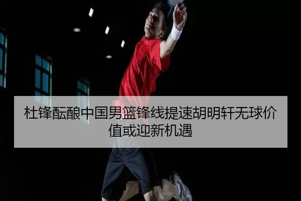 杜锋酝酿中国男篮锋线提速胡明轩无球价值或迎新机遇